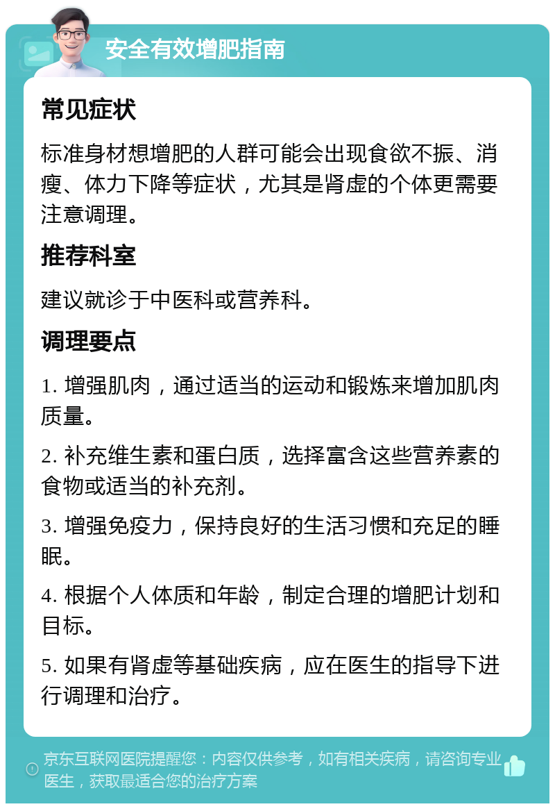 安全有效增肥指南 常见症状 标准身材想增肥的人群可能会出现食欲不振、消瘦、体力下降等症状，尤其是肾虚的个体更需要注意调理。 推荐科室 建议就诊于中医科或营养科。 调理要点 1. 增强肌肉，通过适当的运动和锻炼来增加肌肉质量。 2. 补充维生素和蛋白质，选择富含这些营养素的食物或适当的补充剂。 3. 增强免疫力，保持良好的生活习惯和充足的睡眠。 4. 根据个人体质和年龄，制定合理的增肥计划和目标。 5. 如果有肾虚等基础疾病，应在医生的指导下进行调理和治疗。