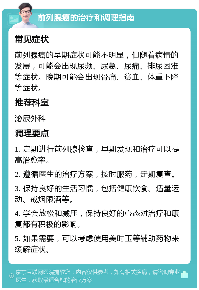 前列腺癌的治疗和调理指南 常见症状 前列腺癌的早期症状可能不明显，但随着病情的发展，可能会出现尿频、尿急、尿痛、排尿困难等症状。晚期可能会出现骨痛、贫血、体重下降等症状。 推荐科室 泌尿外科 调理要点 1. 定期进行前列腺检查，早期发现和治疗可以提高治愈率。 2. 遵循医生的治疗方案，按时服药，定期复查。 3. 保持良好的生活习惯，包括健康饮食、适量运动、戒烟限酒等。 4. 学会放松和减压，保持良好的心态对治疗和康复都有积极的影响。 5. 如果需要，可以考虑使用美时玉等辅助药物来缓解症状。