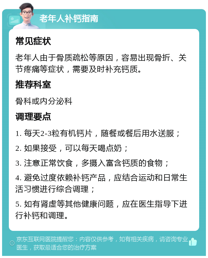 老年人补钙指南 常见症状 老年人由于骨质疏松等原因，容易出现骨折、关节疼痛等症状，需要及时补充钙质。 推荐科室 骨科或内分泌科 调理要点 1. 每天2-3粒有机钙片，随餐或餐后用水送服； 2. 如果接受，可以每天喝点奶； 3. 注意正常饮食，多摄入富含钙质的食物； 4. 避免过度依赖补钙产品，应结合运动和日常生活习惯进行综合调理； 5. 如有肾虚等其他健康问题，应在医生指导下进行补钙和调理。