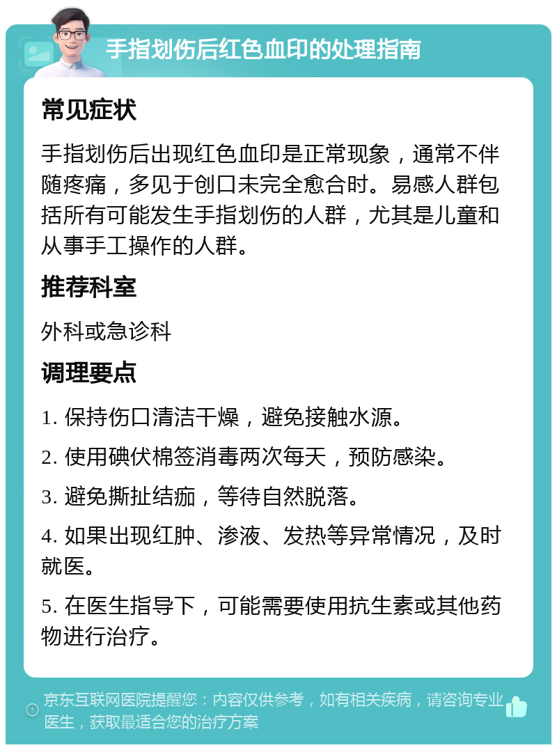 手指划伤后红色血印的处理指南 常见症状 手指划伤后出现红色血印是正常现象，通常不伴随疼痛，多见于创口未完全愈合时。易感人群包括所有可能发生手指划伤的人群，尤其是儿童和从事手工操作的人群。 推荐科室 外科或急诊科 调理要点 1. 保持伤口清洁干燥，避免接触水源。 2. 使用碘伏棉签消毒两次每天，预防感染。 3. 避免撕扯结痂，等待自然脱落。 4. 如果出现红肿、渗液、发热等异常情况，及时就医。 5. 在医生指导下，可能需要使用抗生素或其他药物进行治疗。