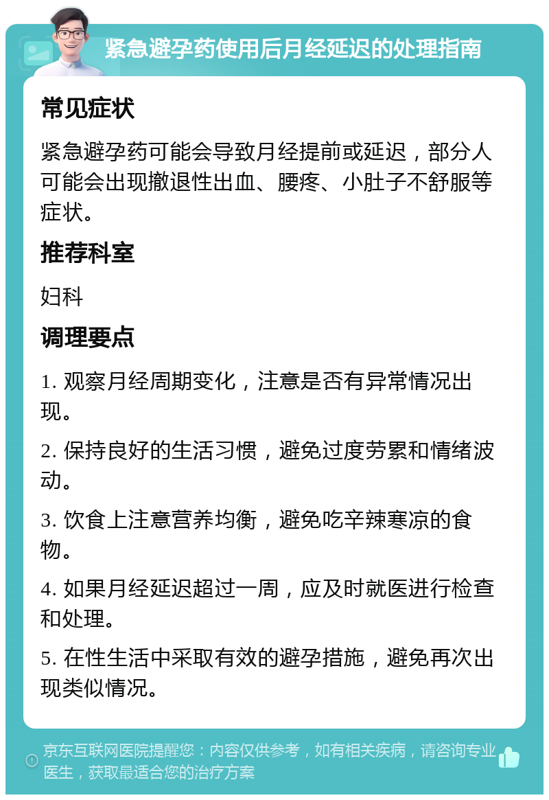 紧急避孕药使用后月经延迟的处理指南 常见症状 紧急避孕药可能会导致月经提前或延迟，部分人可能会出现撤退性出血、腰疼、小肚子不舒服等症状。 推荐科室 妇科 调理要点 1. 观察月经周期变化，注意是否有异常情况出现。 2. 保持良好的生活习惯，避免过度劳累和情绪波动。 3. 饮食上注意营养均衡，避免吃辛辣寒凉的食物。 4. 如果月经延迟超过一周，应及时就医进行检查和处理。 5. 在性生活中采取有效的避孕措施，避免再次出现类似情况。