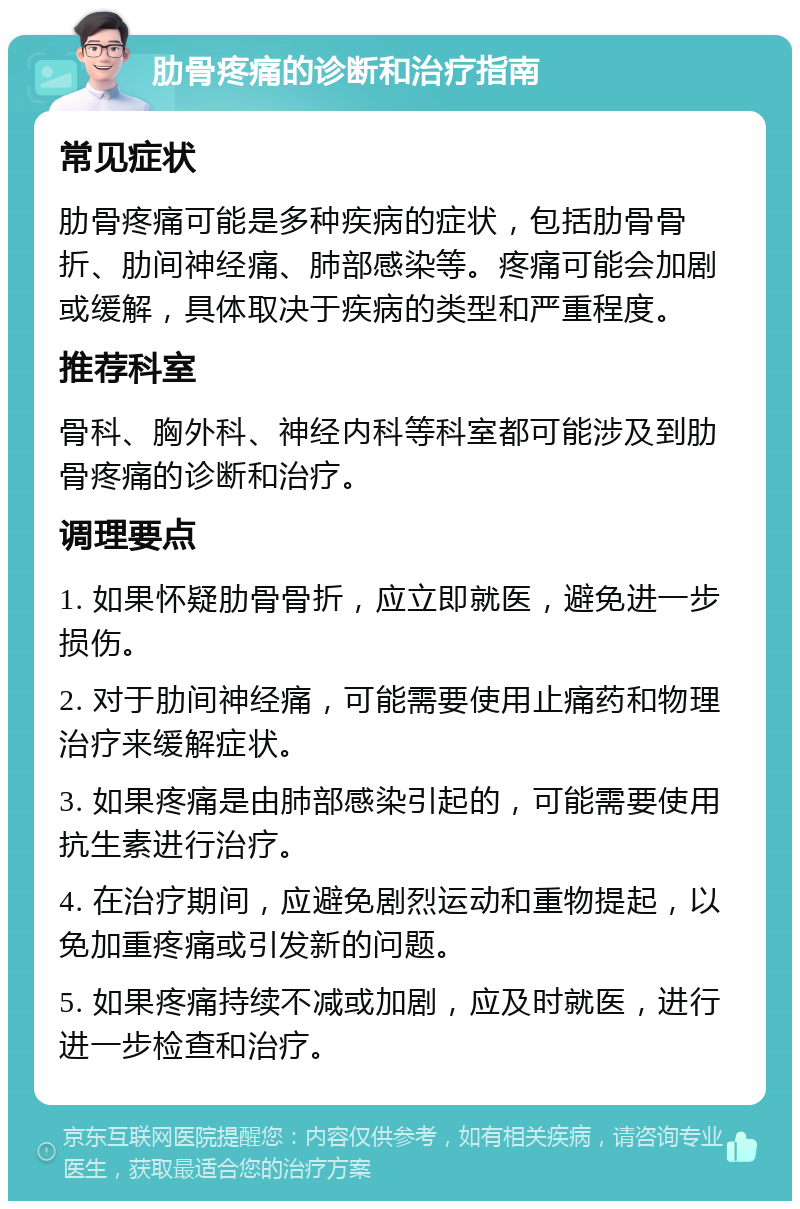 肋骨疼痛的诊断和治疗指南 常见症状 肋骨疼痛可能是多种疾病的症状，包括肋骨骨折、肋间神经痛、肺部感染等。疼痛可能会加剧或缓解，具体取决于疾病的类型和严重程度。 推荐科室 骨科、胸外科、神经内科等科室都可能涉及到肋骨疼痛的诊断和治疗。 调理要点 1. 如果怀疑肋骨骨折，应立即就医，避免进一步损伤。 2. 对于肋间神经痛，可能需要使用止痛药和物理治疗来缓解症状。 3. 如果疼痛是由肺部感染引起的，可能需要使用抗生素进行治疗。 4. 在治疗期间，应避免剧烈运动和重物提起，以免加重疼痛或引发新的问题。 5. 如果疼痛持续不减或加剧，应及时就医，进行进一步检查和治疗。