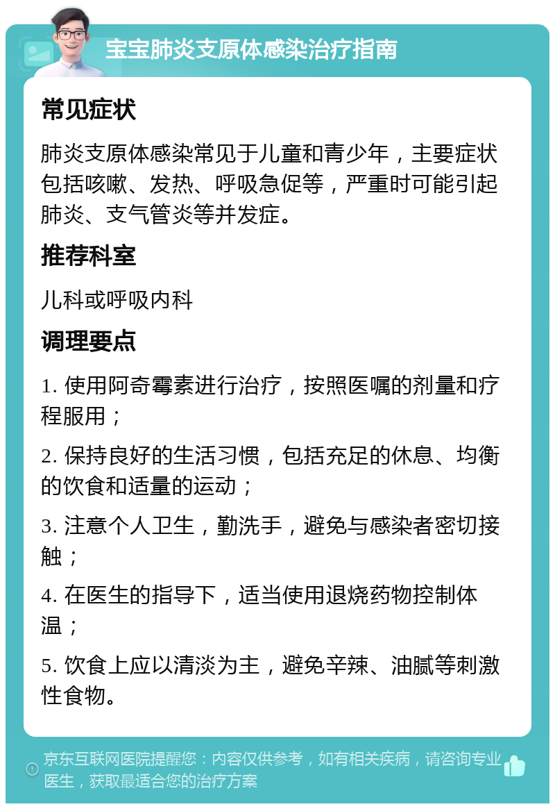 宝宝肺炎支原体感染治疗指南 常见症状 肺炎支原体感染常见于儿童和青少年，主要症状包括咳嗽、发热、呼吸急促等，严重时可能引起肺炎、支气管炎等并发症。 推荐科室 儿科或呼吸内科 调理要点 1. 使用阿奇霉素进行治疗，按照医嘱的剂量和疗程服用； 2. 保持良好的生活习惯，包括充足的休息、均衡的饮食和适量的运动； 3. 注意个人卫生，勤洗手，避免与感染者密切接触； 4. 在医生的指导下，适当使用退烧药物控制体温； 5. 饮食上应以清淡为主，避免辛辣、油腻等刺激性食物。