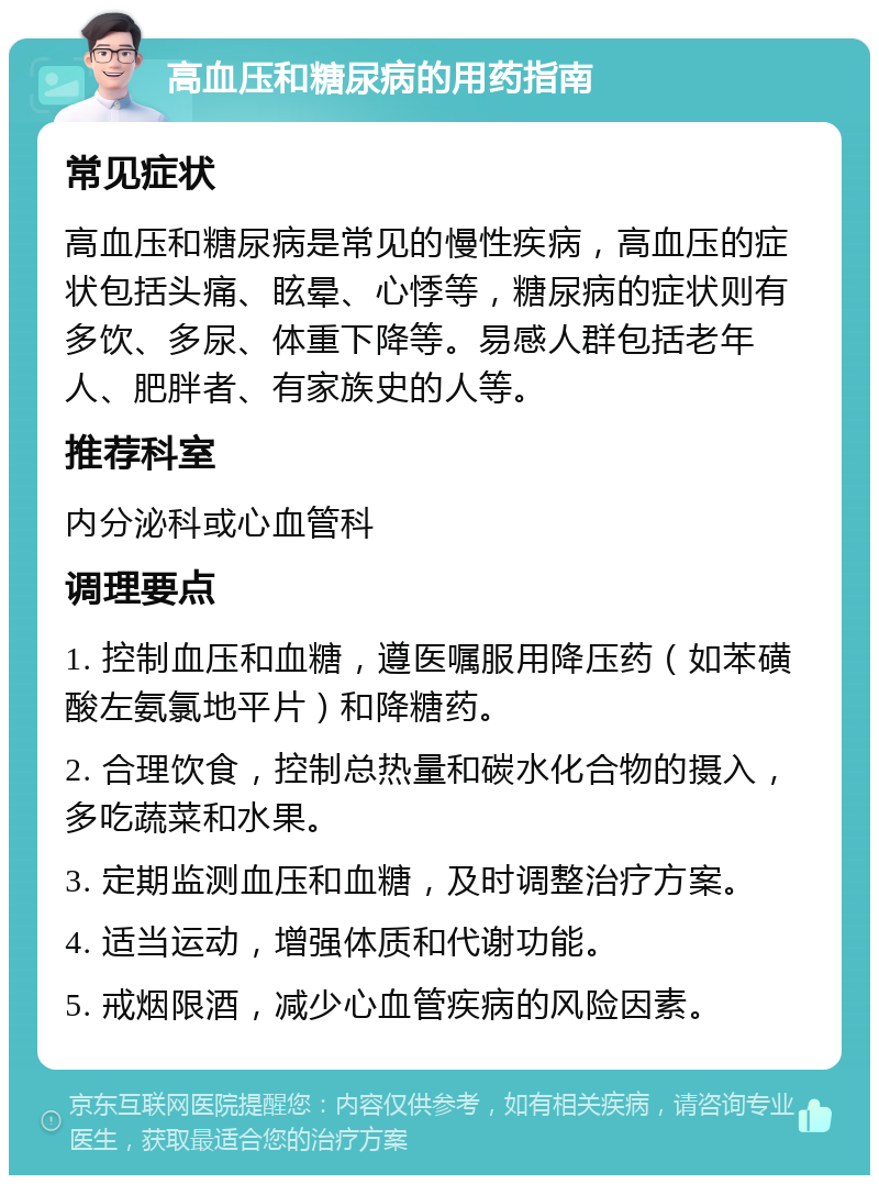 高血压和糖尿病的用药指南 常见症状 高血压和糖尿病是常见的慢性疾病，高血压的症状包括头痛、眩晕、心悸等，糖尿病的症状则有多饮、多尿、体重下降等。易感人群包括老年人、肥胖者、有家族史的人等。 推荐科室 内分泌科或心血管科 调理要点 1. 控制血压和血糖，遵医嘱服用降压药（如苯磺酸左氨氯地平片）和降糖药。 2. 合理饮食，控制总热量和碳水化合物的摄入，多吃蔬菜和水果。 3. 定期监测血压和血糖，及时调整治疗方案。 4. 适当运动，增强体质和代谢功能。 5. 戒烟限酒，减少心血管疾病的风险因素。