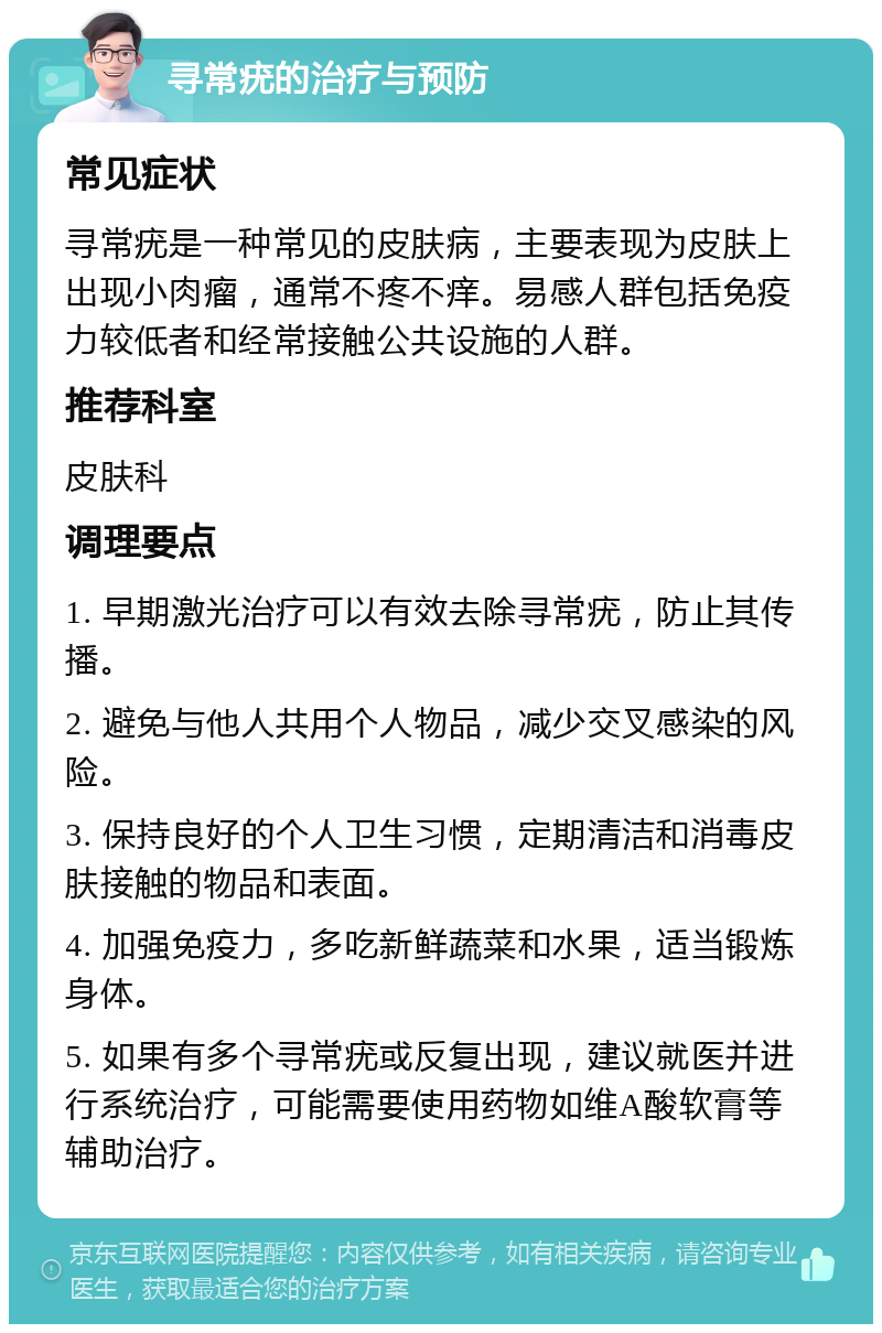 寻常疣的治疗与预防 常见症状 寻常疣是一种常见的皮肤病，主要表现为皮肤上出现小肉瘤，通常不疼不痒。易感人群包括免疫力较低者和经常接触公共设施的人群。 推荐科室 皮肤科 调理要点 1. 早期激光治疗可以有效去除寻常疣，防止其传播。 2. 避免与他人共用个人物品，减少交叉感染的风险。 3. 保持良好的个人卫生习惯，定期清洁和消毒皮肤接触的物品和表面。 4. 加强免疫力，多吃新鲜蔬菜和水果，适当锻炼身体。 5. 如果有多个寻常疣或反复出现，建议就医并进行系统治疗，可能需要使用药物如维A酸软膏等辅助治疗。