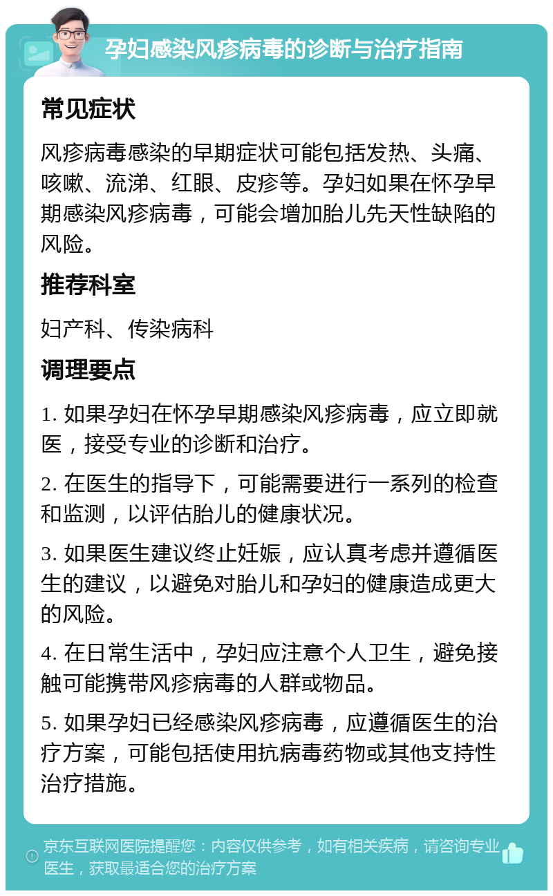 孕妇感染风疹病毒的诊断与治疗指南 常见症状 风疹病毒感染的早期症状可能包括发热、头痛、咳嗽、流涕、红眼、皮疹等。孕妇如果在怀孕早期感染风疹病毒，可能会增加胎儿先天性缺陷的风险。 推荐科室 妇产科、传染病科 调理要点 1. 如果孕妇在怀孕早期感染风疹病毒，应立即就医，接受专业的诊断和治疗。 2. 在医生的指导下，可能需要进行一系列的检查和监测，以评估胎儿的健康状况。 3. 如果医生建议终止妊娠，应认真考虑并遵循医生的建议，以避免对胎儿和孕妇的健康造成更大的风险。 4. 在日常生活中，孕妇应注意个人卫生，避免接触可能携带风疹病毒的人群或物品。 5. 如果孕妇已经感染风疹病毒，应遵循医生的治疗方案，可能包括使用抗病毒药物或其他支持性治疗措施。