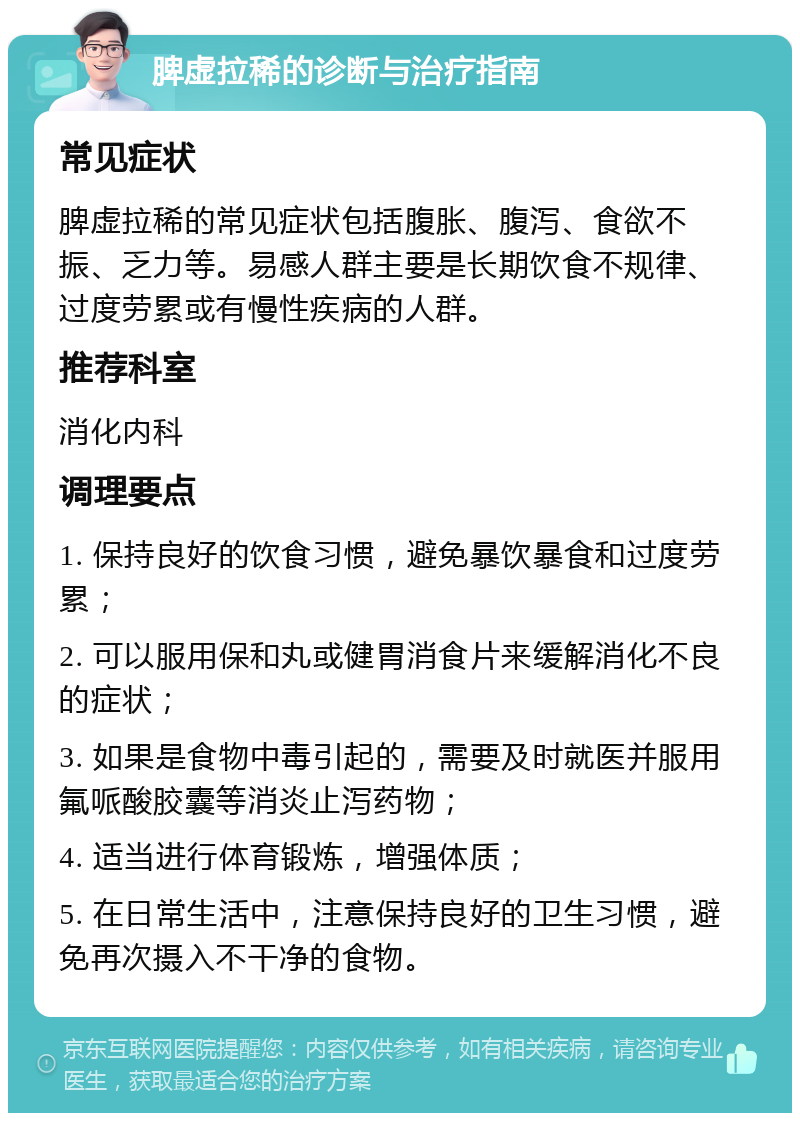 脾虚拉稀的诊断与治疗指南 常见症状 脾虚拉稀的常见症状包括腹胀、腹泻、食欲不振、乏力等。易感人群主要是长期饮食不规律、过度劳累或有慢性疾病的人群。 推荐科室 消化内科 调理要点 1. 保持良好的饮食习惯，避免暴饮暴食和过度劳累； 2. 可以服用保和丸或健胃消食片来缓解消化不良的症状； 3. 如果是食物中毒引起的，需要及时就医并服用氟哌酸胶囊等消炎止泻药物； 4. 适当进行体育锻炼，增强体质； 5. 在日常生活中，注意保持良好的卫生习惯，避免再次摄入不干净的食物。