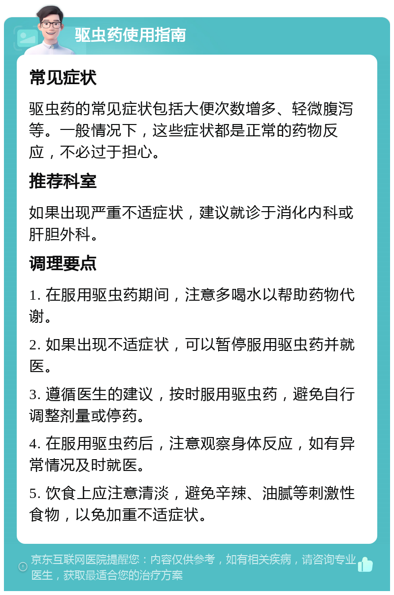 驱虫药使用指南 常见症状 驱虫药的常见症状包括大便次数增多、轻微腹泻等。一般情况下，这些症状都是正常的药物反应，不必过于担心。 推荐科室 如果出现严重不适症状，建议就诊于消化内科或肝胆外科。 调理要点 1. 在服用驱虫药期间，注意多喝水以帮助药物代谢。 2. 如果出现不适症状，可以暂停服用驱虫药并就医。 3. 遵循医生的建议，按时服用驱虫药，避免自行调整剂量或停药。 4. 在服用驱虫药后，注意观察身体反应，如有异常情况及时就医。 5. 饮食上应注意清淡，避免辛辣、油腻等刺激性食物，以免加重不适症状。