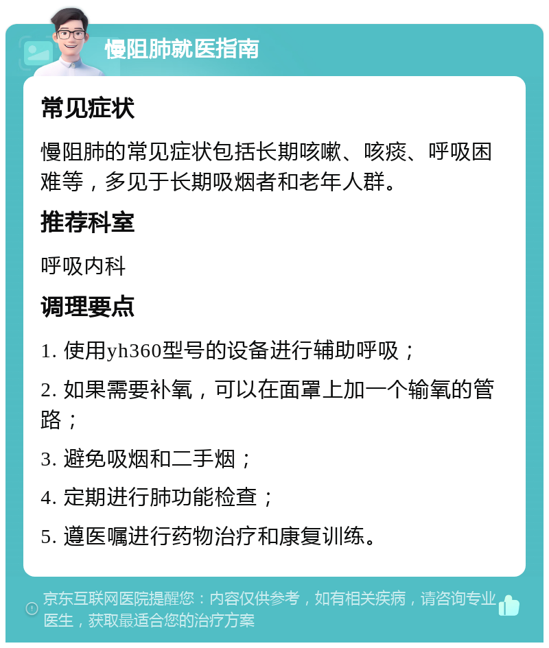 慢阻肺就医指南 常见症状 慢阻肺的常见症状包括长期咳嗽、咳痰、呼吸困难等，多见于长期吸烟者和老年人群。 推荐科室 呼吸内科 调理要点 1. 使用yh360型号的设备进行辅助呼吸； 2. 如果需要补氧，可以在面罩上加一个输氧的管路； 3. 避免吸烟和二手烟； 4. 定期进行肺功能检查； 5. 遵医嘱进行药物治疗和康复训练。