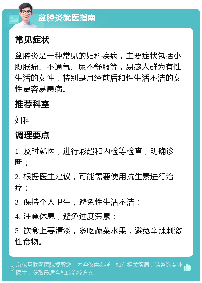 盆腔炎就医指南 常见症状 盆腔炎是一种常见的妇科疾病，主要症状包括小腹胀痛、不通气、尿不舒服等，易感人群为有性生活的女性，特别是月经前后和性生活不洁的女性更容易患病。 推荐科室 妇科 调理要点 1. 及时就医，进行彩超和内检等检查，明确诊断； 2. 根据医生建议，可能需要使用抗生素进行治疗； 3. 保持个人卫生，避免性生活不洁； 4. 注意休息，避免过度劳累； 5. 饮食上要清淡，多吃蔬菜水果，避免辛辣刺激性食物。