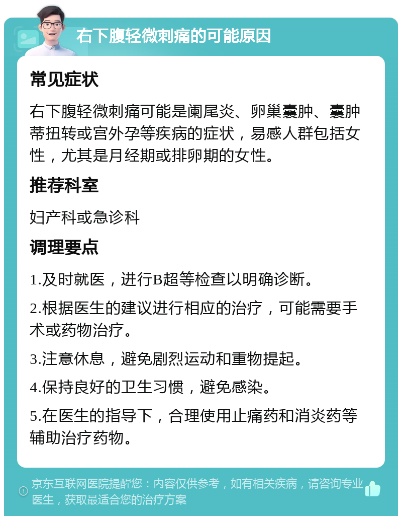 右下腹轻微刺痛的可能原因 常见症状 右下腹轻微刺痛可能是阑尾炎、卵巢囊肿、囊肿蒂扭转或宫外孕等疾病的症状，易感人群包括女性，尤其是月经期或排卵期的女性。 推荐科室 妇产科或急诊科 调理要点 1.及时就医，进行B超等检查以明确诊断。 2.根据医生的建议进行相应的治疗，可能需要手术或药物治疗。 3.注意休息，避免剧烈运动和重物提起。 4.保持良好的卫生习惯，避免感染。 5.在医生的指导下，合理使用止痛药和消炎药等辅助治疗药物。