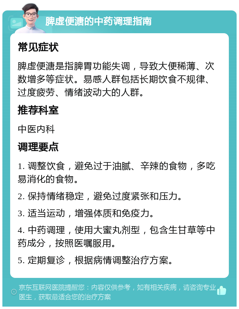 脾虚便溏的中药调理指南 常见症状 脾虚便溏是指脾胃功能失调，导致大便稀薄、次数增多等症状。易感人群包括长期饮食不规律、过度疲劳、情绪波动大的人群。 推荐科室 中医内科 调理要点 1. 调整饮食，避免过于油腻、辛辣的食物，多吃易消化的食物。 2. 保持情绪稳定，避免过度紧张和压力。 3. 适当运动，增强体质和免疫力。 4. 中药调理，使用大蜜丸剂型，包含生甘草等中药成分，按照医嘱服用。 5. 定期复诊，根据病情调整治疗方案。