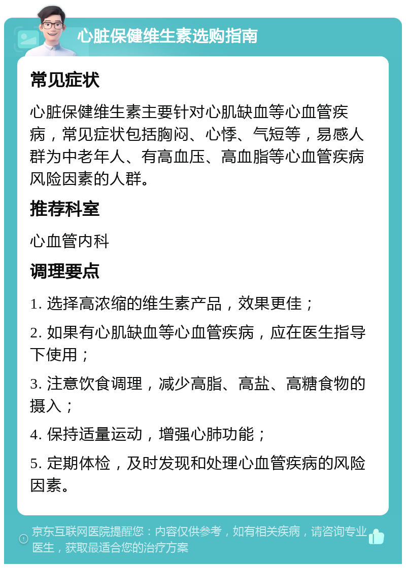 心脏保健维生素选购指南 常见症状 心脏保健维生素主要针对心肌缺血等心血管疾病，常见症状包括胸闷、心悸、气短等，易感人群为中老年人、有高血压、高血脂等心血管疾病风险因素的人群。 推荐科室 心血管内科 调理要点 1. 选择高浓缩的维生素产品，效果更佳； 2. 如果有心肌缺血等心血管疾病，应在医生指导下使用； 3. 注意饮食调理，减少高脂、高盐、高糖食物的摄入； 4. 保持适量运动，增强心肺功能； 5. 定期体检，及时发现和处理心血管疾病的风险因素。