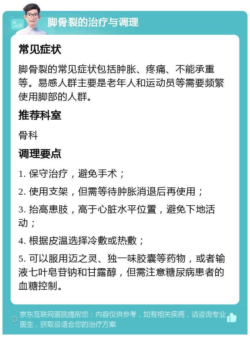 脚骨裂的治疗与调理 常见症状 脚骨裂的常见症状包括肿胀、疼痛、不能承重等。易感人群主要是老年人和运动员等需要频繁使用脚部的人群。 推荐科室 骨科 调理要点 1. 保守治疗，避免手术； 2. 使用支架，但需等待肿胀消退后再使用； 3. 抬高患肢，高于心脏水平位置，避免下地活动； 4. 根据皮温选择冷敷或热敷； 5. 可以服用迈之灵、独一味胶囊等药物，或者输液七叶皂苷钠和甘露醇，但需注意糖尿病患者的血糖控制。