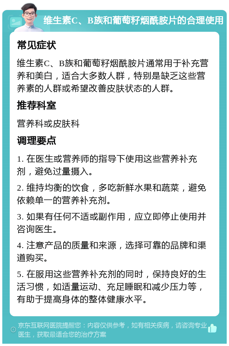 维生素C、B族和葡萄籽烟酰胺片的合理使用 常见症状 维生素C、B族和葡萄籽烟酰胺片通常用于补充营养和美白，适合大多数人群，特别是缺乏这些营养素的人群或希望改善皮肤状态的人群。 推荐科室 营养科或皮肤科 调理要点 1. 在医生或营养师的指导下使用这些营养补充剂，避免过量摄入。 2. 维持均衡的饮食，多吃新鲜水果和蔬菜，避免依赖单一的营养补充剂。 3. 如果有任何不适或副作用，应立即停止使用并咨询医生。 4. 注意产品的质量和来源，选择可靠的品牌和渠道购买。 5. 在服用这些营养补充剂的同时，保持良好的生活习惯，如适量运动、充足睡眠和减少压力等，有助于提高身体的整体健康水平。