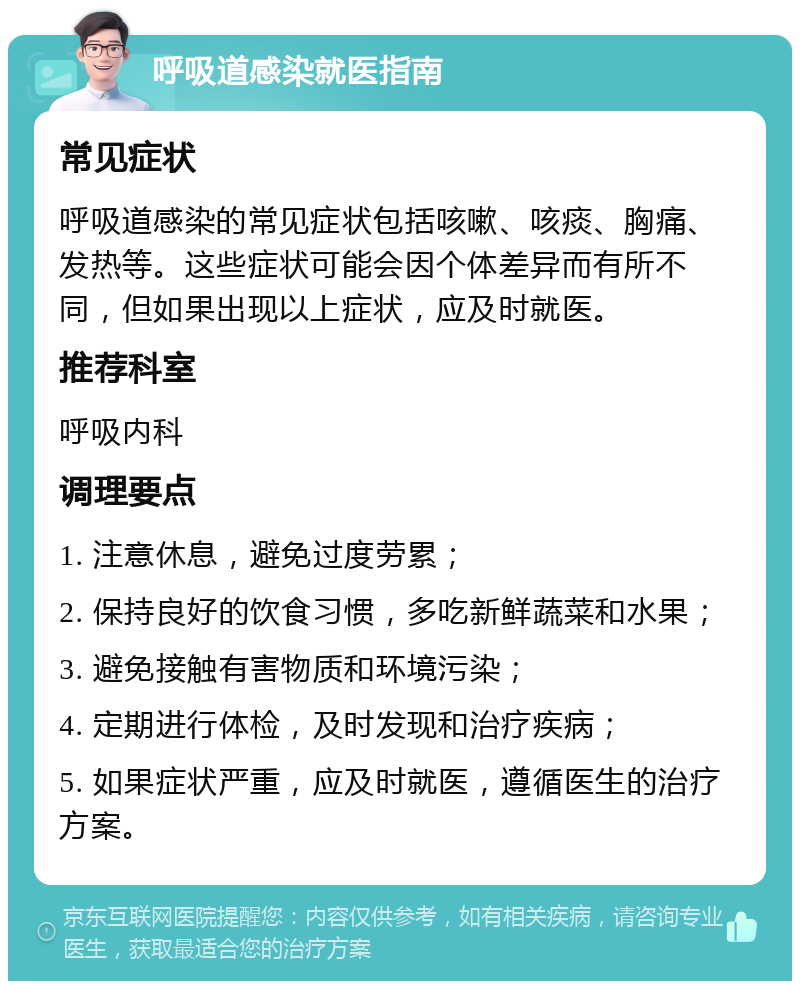 呼吸道感染就医指南 常见症状 呼吸道感染的常见症状包括咳嗽、咳痰、胸痛、发热等。这些症状可能会因个体差异而有所不同，但如果出现以上症状，应及时就医。 推荐科室 呼吸内科 调理要点 1. 注意休息，避免过度劳累； 2. 保持良好的饮食习惯，多吃新鲜蔬菜和水果； 3. 避免接触有害物质和环境污染； 4. 定期进行体检，及时发现和治疗疾病； 5. 如果症状严重，应及时就医，遵循医生的治疗方案。