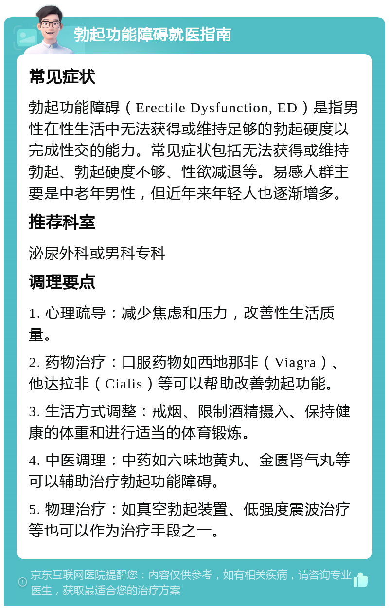 勃起功能障碍就医指南 常见症状 勃起功能障碍（Erectile Dysfunction, ED）是指男性在性生活中无法获得或维持足够的勃起硬度以完成性交的能力。常见症状包括无法获得或维持勃起、勃起硬度不够、性欲减退等。易感人群主要是中老年男性，但近年来年轻人也逐渐增多。 推荐科室 泌尿外科或男科专科 调理要点 1. 心理疏导：减少焦虑和压力，改善性生活质量。 2. 药物治疗：口服药物如西地那非（Viagra）、他达拉非（Cialis）等可以帮助改善勃起功能。 3. 生活方式调整：戒烟、限制酒精摄入、保持健康的体重和进行适当的体育锻炼。 4. 中医调理：中药如六味地黄丸、金匮肾气丸等可以辅助治疗勃起功能障碍。 5. 物理治疗：如真空勃起装置、低强度震波治疗等也可以作为治疗手段之一。