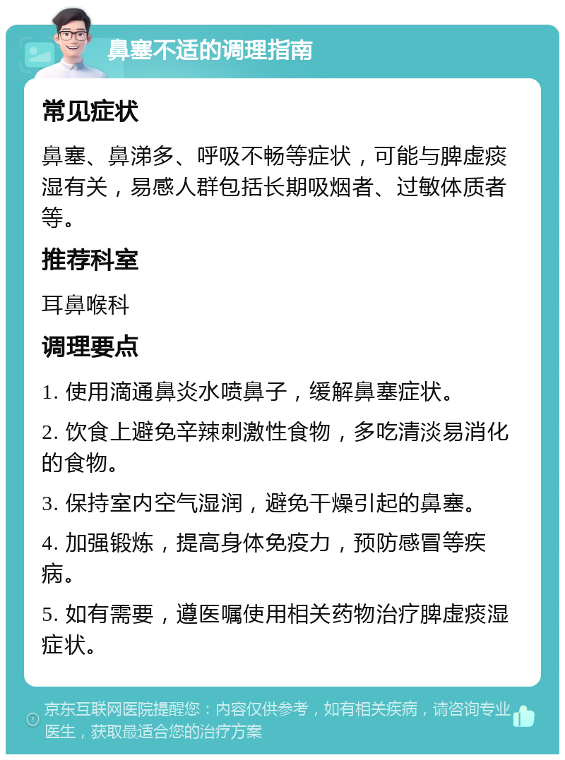 鼻塞不适的调理指南 常见症状 鼻塞、鼻涕多、呼吸不畅等症状，可能与脾虚痰湿有关，易感人群包括长期吸烟者、过敏体质者等。 推荐科室 耳鼻喉科 调理要点 1. 使用滴通鼻炎水喷鼻子，缓解鼻塞症状。 2. 饮食上避免辛辣刺激性食物，多吃清淡易消化的食物。 3. 保持室内空气湿润，避免干燥引起的鼻塞。 4. 加强锻炼，提高身体免疫力，预防感冒等疾病。 5. 如有需要，遵医嘱使用相关药物治疗脾虚痰湿症状。