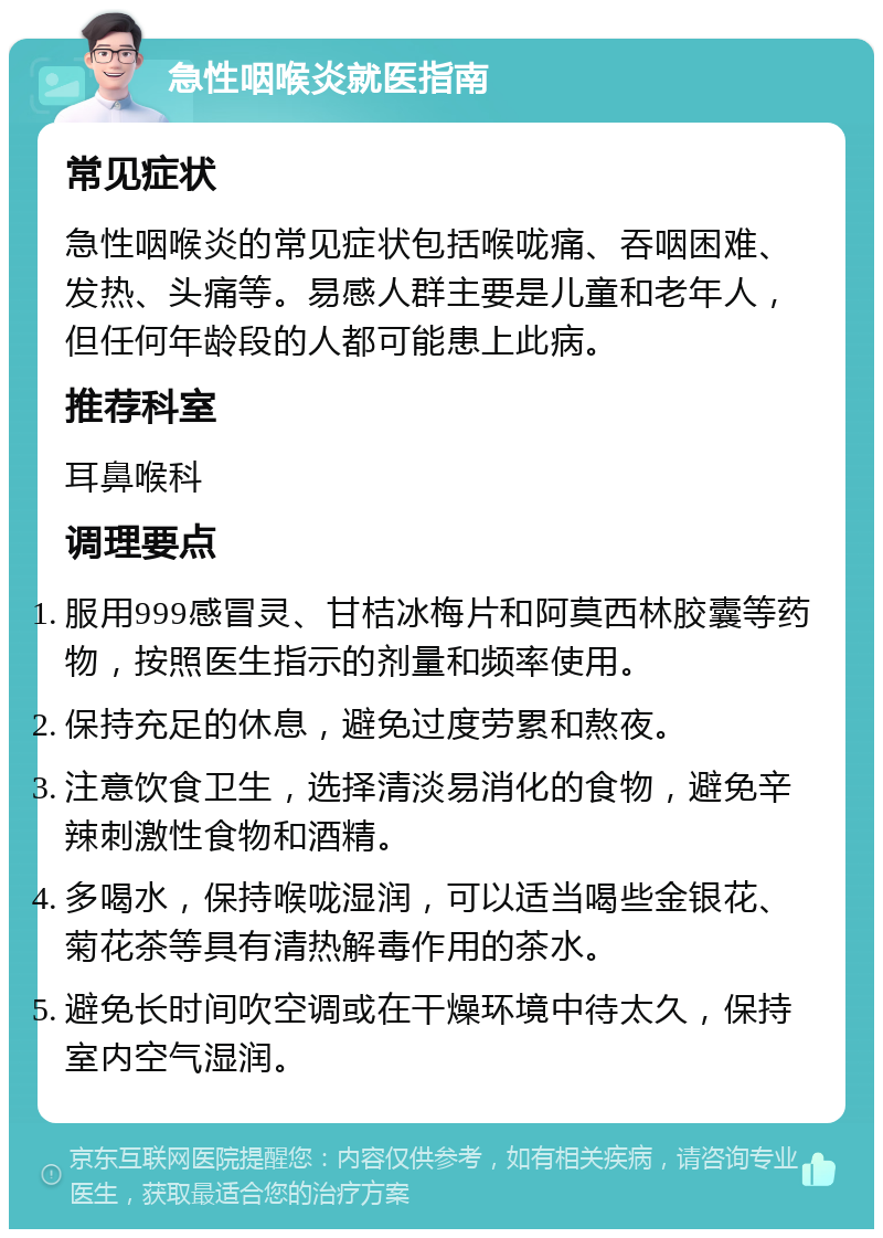 急性咽喉炎就医指南 常见症状 急性咽喉炎的常见症状包括喉咙痛、吞咽困难、发热、头痛等。易感人群主要是儿童和老年人，但任何年龄段的人都可能患上此病。 推荐科室 耳鼻喉科 调理要点 服用999感冒灵、甘桔冰梅片和阿莫西林胶囊等药物，按照医生指示的剂量和频率使用。 保持充足的休息，避免过度劳累和熬夜。 注意饮食卫生，选择清淡易消化的食物，避免辛辣刺激性食物和酒精。 多喝水，保持喉咙湿润，可以适当喝些金银花、菊花茶等具有清热解毒作用的茶水。 避免长时间吹空调或在干燥环境中待太久，保持室内空气湿润。