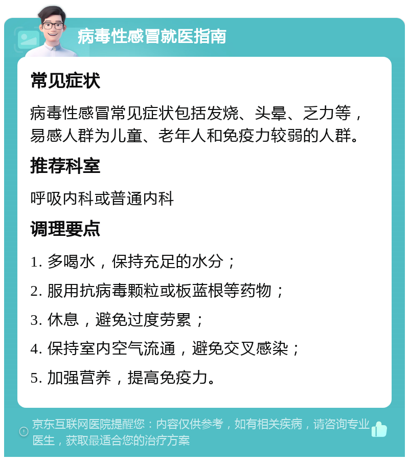 病毒性感冒就医指南 常见症状 病毒性感冒常见症状包括发烧、头晕、乏力等，易感人群为儿童、老年人和免疫力较弱的人群。 推荐科室 呼吸内科或普通内科 调理要点 1. 多喝水，保持充足的水分； 2. 服用抗病毒颗粒或板蓝根等药物； 3. 休息，避免过度劳累； 4. 保持室内空气流通，避免交叉感染； 5. 加强营养，提高免疫力。