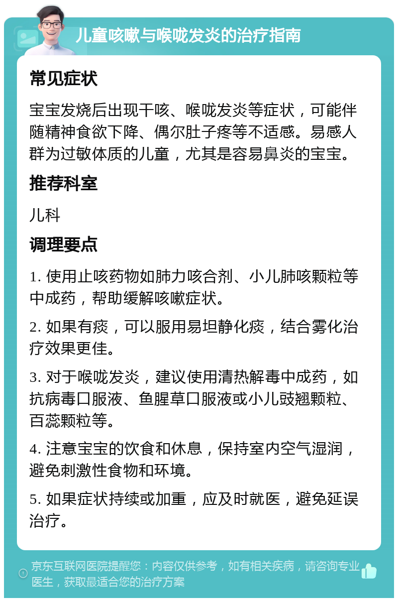 儿童咳嗽与喉咙发炎的治疗指南 常见症状 宝宝发烧后出现干咳、喉咙发炎等症状，可能伴随精神食欲下降、偶尔肚子疼等不适感。易感人群为过敏体质的儿童，尤其是容易鼻炎的宝宝。 推荐科室 儿科 调理要点 1. 使用止咳药物如肺力咳合剂、小儿肺咳颗粒等中成药，帮助缓解咳嗽症状。 2. 如果有痰，可以服用易坦静化痰，结合雾化治疗效果更佳。 3. 对于喉咙发炎，建议使用清热解毒中成药，如抗病毒口服液、鱼腥草口服液或小儿豉翘颗粒、百蕊颗粒等。 4. 注意宝宝的饮食和休息，保持室内空气湿润，避免刺激性食物和环境。 5. 如果症状持续或加重，应及时就医，避免延误治疗。