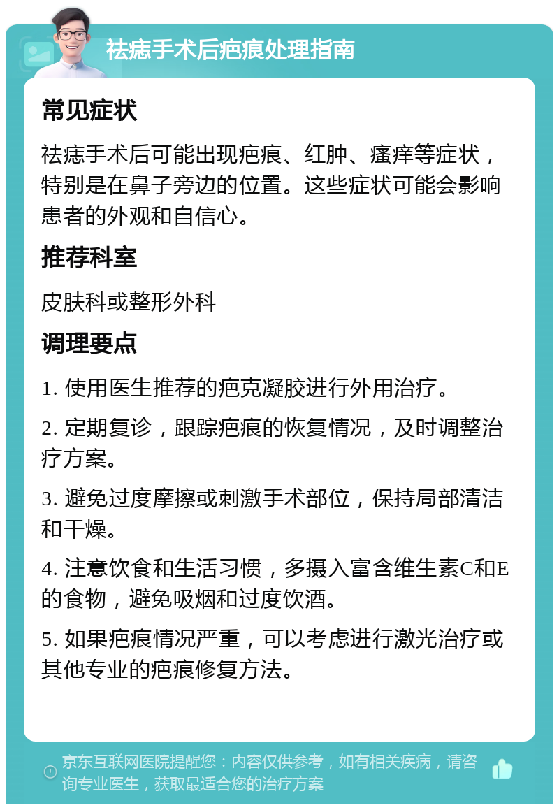 祛痣手术后疤痕处理指南 常见症状 祛痣手术后可能出现疤痕、红肿、瘙痒等症状，特别是在鼻子旁边的位置。这些症状可能会影响患者的外观和自信心。 推荐科室 皮肤科或整形外科 调理要点 1. 使用医生推荐的疤克凝胶进行外用治疗。 2. 定期复诊，跟踪疤痕的恢复情况，及时调整治疗方案。 3. 避免过度摩擦或刺激手术部位，保持局部清洁和干燥。 4. 注意饮食和生活习惯，多摄入富含维生素C和E的食物，避免吸烟和过度饮酒。 5. 如果疤痕情况严重，可以考虑进行激光治疗或其他专业的疤痕修复方法。