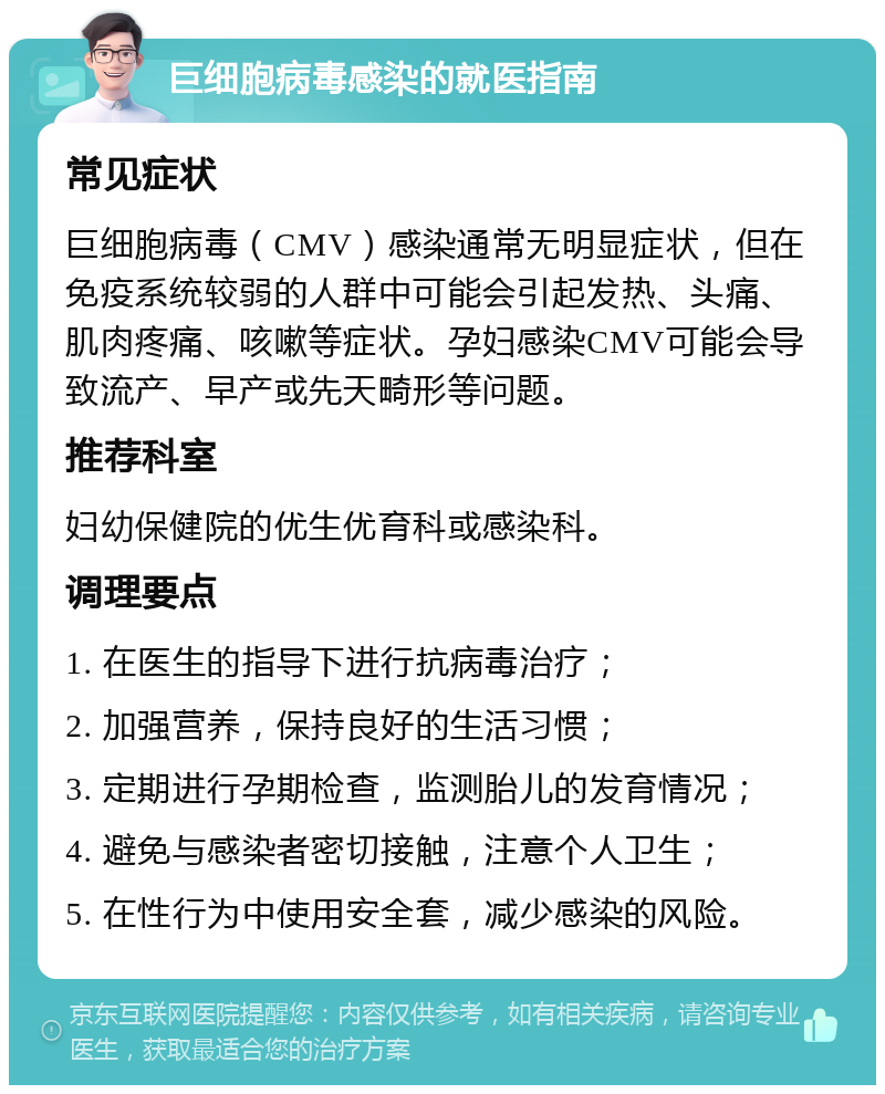 巨细胞病毒感染的就医指南 常见症状 巨细胞病毒（CMV）感染通常无明显症状，但在免疫系统较弱的人群中可能会引起发热、头痛、肌肉疼痛、咳嗽等症状。孕妇感染CMV可能会导致流产、早产或先天畸形等问题。 推荐科室 妇幼保健院的优生优育科或感染科。 调理要点 1. 在医生的指导下进行抗病毒治疗； 2. 加强营养，保持良好的生活习惯； 3. 定期进行孕期检查，监测胎儿的发育情况； 4. 避免与感染者密切接触，注意个人卫生； 5. 在性行为中使用安全套，减少感染的风险。