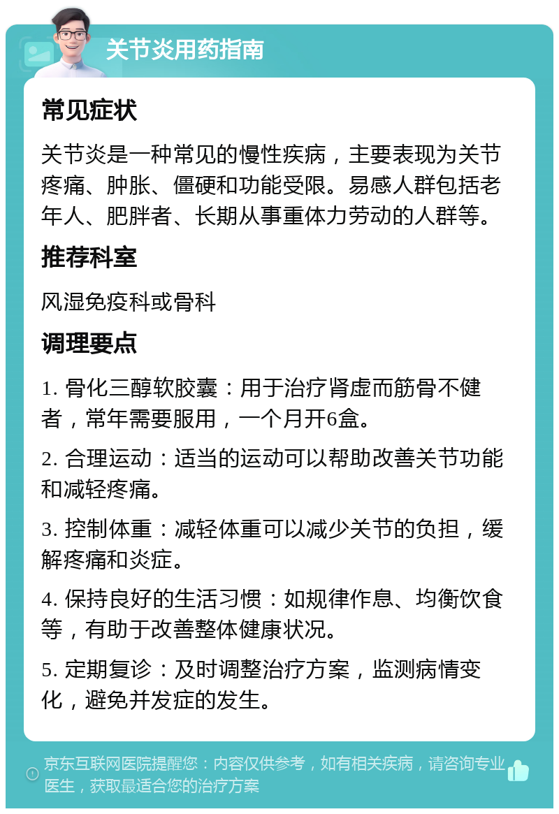 关节炎用药指南 常见症状 关节炎是一种常见的慢性疾病，主要表现为关节疼痛、肿胀、僵硬和功能受限。易感人群包括老年人、肥胖者、长期从事重体力劳动的人群等。 推荐科室 风湿免疫科或骨科 调理要点 1. 骨化三醇软胶囊：用于治疗肾虚而筋骨不健者，常年需要服用，一个月开6盒。 2. 合理运动：适当的运动可以帮助改善关节功能和减轻疼痛。 3. 控制体重：减轻体重可以减少关节的负担，缓解疼痛和炎症。 4. 保持良好的生活习惯：如规律作息、均衡饮食等，有助于改善整体健康状况。 5. 定期复诊：及时调整治疗方案，监测病情变化，避免并发症的发生。