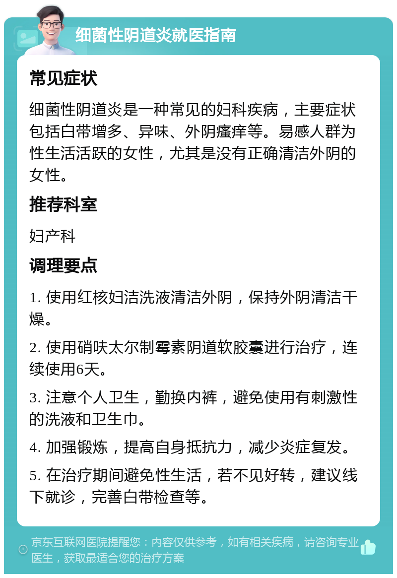 细菌性阴道炎就医指南 常见症状 细菌性阴道炎是一种常见的妇科疾病，主要症状包括白带增多、异味、外阴瘙痒等。易感人群为性生活活跃的女性，尤其是没有正确清洁外阴的女性。 推荐科室 妇产科 调理要点 1. 使用红核妇洁洗液清洁外阴，保持外阴清洁干燥。 2. 使用硝呋太尔制霉素阴道软胶囊进行治疗，连续使用6天。 3. 注意个人卫生，勤换内裤，避免使用有刺激性的洗液和卫生巾。 4. 加强锻炼，提高自身抵抗力，减少炎症复发。 5. 在治疗期间避免性生活，若不见好转，建议线下就诊，完善白带检查等。