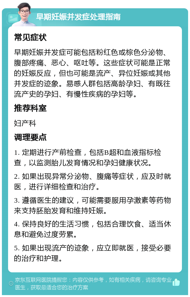 早期妊娠并发症处理指南 常见症状 早期妊娠并发症可能包括粉红色或棕色分泌物、腹部疼痛、恶心、呕吐等。这些症状可能是正常的妊娠反应，但也可能是流产、异位妊娠或其他并发症的迹象。易感人群包括高龄孕妇、有既往流产史的孕妇、有慢性疾病的孕妇等。 推荐科室 妇产科 调理要点 1. 定期进行产前检查，包括B超和血液指标检查，以监测胎儿发育情况和孕妇健康状况。 2. 如果出现异常分泌物、腹痛等症状，应及时就医，进行详细检查和治疗。 3. 遵循医生的建议，可能需要服用孕激素等药物来支持胚胎发育和维持妊娠。 4. 保持良好的生活习惯，包括合理饮食、适当休息和避免过度劳累。 5. 如果出现流产的迹象，应立即就医，接受必要的治疗和护理。