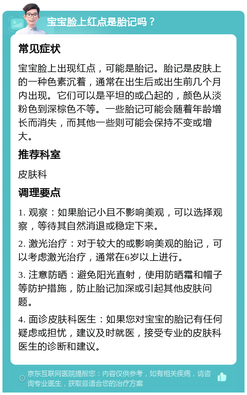 宝宝脸上红点是胎记吗？ 常见症状 宝宝脸上出现红点，可能是胎记。胎记是皮肤上的一种色素沉着，通常在出生后或出生前几个月内出现。它们可以是平坦的或凸起的，颜色从淡粉色到深棕色不等。一些胎记可能会随着年龄增长而消失，而其他一些则可能会保持不变或增大。 推荐科室 皮肤科 调理要点 1. 观察：如果胎记小且不影响美观，可以选择观察，等待其自然消退或稳定下来。 2. 激光治疗：对于较大的或影响美观的胎记，可以考虑激光治疗，通常在6岁以上进行。 3. 注意防晒：避免阳光直射，使用防晒霜和帽子等防护措施，防止胎记加深或引起其他皮肤问题。 4. 面诊皮肤科医生：如果您对宝宝的胎记有任何疑虑或担忧，建议及时就医，接受专业的皮肤科医生的诊断和建议。