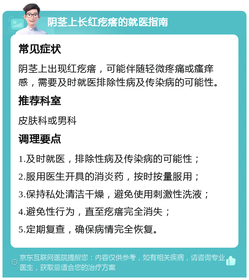 阴茎上长红疙瘩的就医指南 常见症状 阴茎上出现红疙瘩，可能伴随轻微疼痛或瘙痒感，需要及时就医排除性病及传染病的可能性。 推荐科室 皮肤科或男科 调理要点 1.及时就医，排除性病及传染病的可能性； 2.服用医生开具的消炎药，按时按量服用； 3.保持私处清洁干燥，避免使用刺激性洗液； 4.避免性行为，直至疙瘩完全消失； 5.定期复查，确保病情完全恢复。