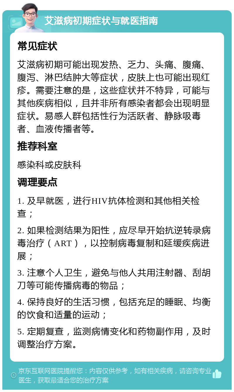 艾滋病初期症状与就医指南 常见症状 艾滋病初期可能出现发热、乏力、头痛、腹痛、腹泻、淋巴结肿大等症状，皮肤上也可能出现红疹。需要注意的是，这些症状并不特异，可能与其他疾病相似，且并非所有感染者都会出现明显症状。易感人群包括性行为活跃者、静脉吸毒者、血液传播者等。 推荐科室 感染科或皮肤科 调理要点 1. 及早就医，进行HIV抗体检测和其他相关检查； 2. 如果检测结果为阳性，应尽早开始抗逆转录病毒治疗（ART），以控制病毒复制和延缓疾病进展； 3. 注意个人卫生，避免与他人共用注射器、刮胡刀等可能传播病毒的物品； 4. 保持良好的生活习惯，包括充足的睡眠、均衡的饮食和适量的运动； 5. 定期复查，监测病情变化和药物副作用，及时调整治疗方案。