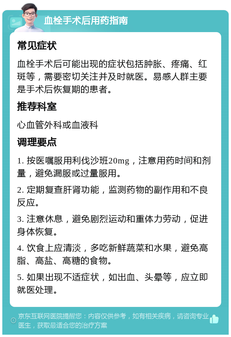 血栓手术后用药指南 常见症状 血栓手术后可能出现的症状包括肿胀、疼痛、红斑等，需要密切关注并及时就医。易感人群主要是手术后恢复期的患者。 推荐科室 心血管外科或血液科 调理要点 1. 按医嘱服用利伐沙班20mg，注意用药时间和剂量，避免漏服或过量服用。 2. 定期复查肝肾功能，监测药物的副作用和不良反应。 3. 注意休息，避免剧烈运动和重体力劳动，促进身体恢复。 4. 饮食上应清淡，多吃新鲜蔬菜和水果，避免高脂、高盐、高糖的食物。 5. 如果出现不适症状，如出血、头晕等，应立即就医处理。