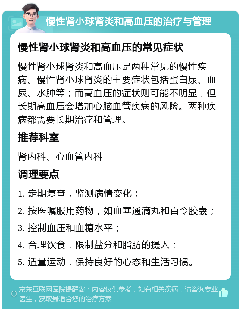 慢性肾小球肾炎和高血压的治疗与管理 慢性肾小球肾炎和高血压的常见症状 慢性肾小球肾炎和高血压是两种常见的慢性疾病。慢性肾小球肾炎的主要症状包括蛋白尿、血尿、水肿等；而高血压的症状则可能不明显，但长期高血压会增加心脑血管疾病的风险。两种疾病都需要长期治疗和管理。 推荐科室 肾内科、心血管内科 调理要点 1. 定期复查，监测病情变化； 2. 按医嘱服用药物，如血塞通滴丸和百令胶囊； 3. 控制血压和血糖水平； 4. 合理饮食，限制盐分和脂肪的摄入； 5. 适量运动，保持良好的心态和生活习惯。