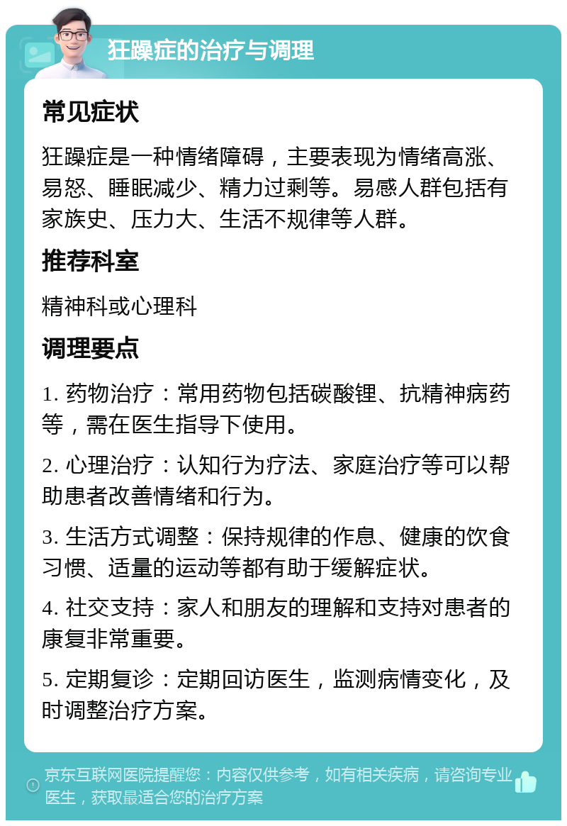 狂躁症的治疗与调理 常见症状 狂躁症是一种情绪障碍，主要表现为情绪高涨、易怒、睡眠减少、精力过剩等。易感人群包括有家族史、压力大、生活不规律等人群。 推荐科室 精神科或心理科 调理要点 1. 药物治疗：常用药物包括碳酸锂、抗精神病药等，需在医生指导下使用。 2. 心理治疗：认知行为疗法、家庭治疗等可以帮助患者改善情绪和行为。 3. 生活方式调整：保持规律的作息、健康的饮食习惯、适量的运动等都有助于缓解症状。 4. 社交支持：家人和朋友的理解和支持对患者的康复非常重要。 5. 定期复诊：定期回访医生，监测病情变化，及时调整治疗方案。