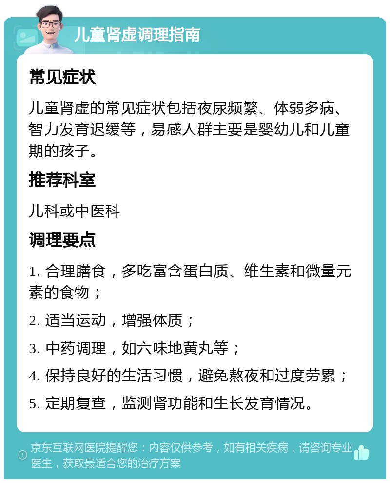 儿童肾虚调理指南 常见症状 儿童肾虚的常见症状包括夜尿频繁、体弱多病、智力发育迟缓等，易感人群主要是婴幼儿和儿童期的孩子。 推荐科室 儿科或中医科 调理要点 1. 合理膳食，多吃富含蛋白质、维生素和微量元素的食物； 2. 适当运动，增强体质； 3. 中药调理，如六味地黄丸等； 4. 保持良好的生活习惯，避免熬夜和过度劳累； 5. 定期复查，监测肾功能和生长发育情况。