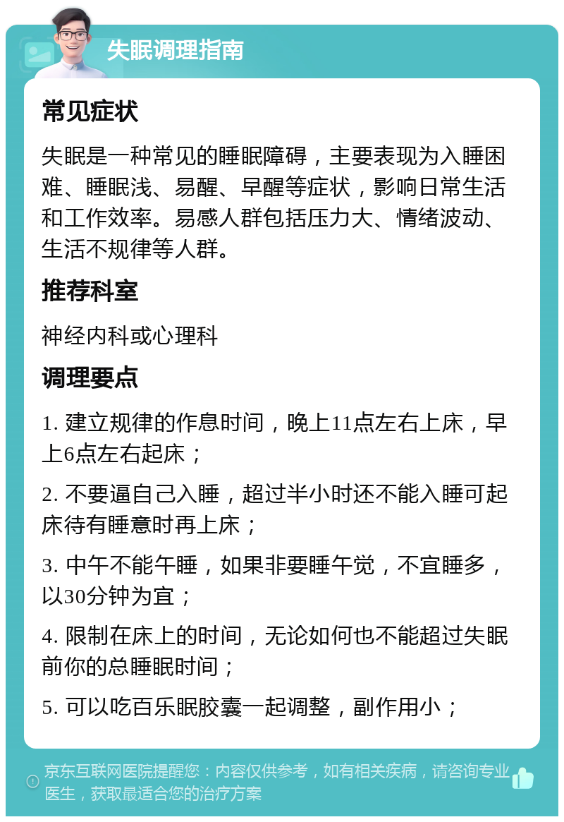 失眠调理指南 常见症状 失眠是一种常见的睡眠障碍，主要表现为入睡困难、睡眠浅、易醒、早醒等症状，影响日常生活和工作效率。易感人群包括压力大、情绪波动、生活不规律等人群。 推荐科室 神经内科或心理科 调理要点 1. 建立规律的作息时间，晚上11点左右上床，早上6点左右起床； 2. 不要逼自己入睡，超过半小时还不能入睡可起床待有睡意时再上床； 3. 中午不能午睡，如果非要睡午觉，不宜睡多，以30分钟为宜； 4. 限制在床上的时间，无论如何也不能超过失眠前你的总睡眠时间； 5. 可以吃百乐眠胶囊一起调整，副作用小；