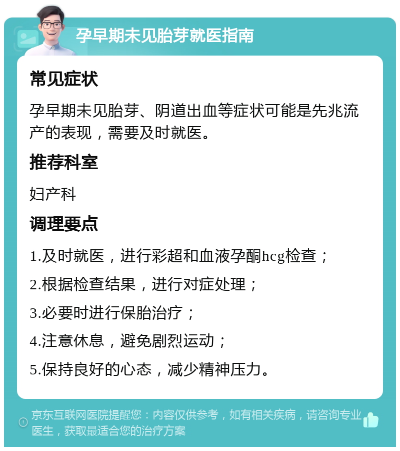 孕早期未见胎芽就医指南 常见症状 孕早期未见胎芽、阴道出血等症状可能是先兆流产的表现，需要及时就医。 推荐科室 妇产科 调理要点 1.及时就医，进行彩超和血液孕酮hcg检查； 2.根据检查结果，进行对症处理； 3.必要时进行保胎治疗； 4.注意休息，避免剧烈运动； 5.保持良好的心态，减少精神压力。