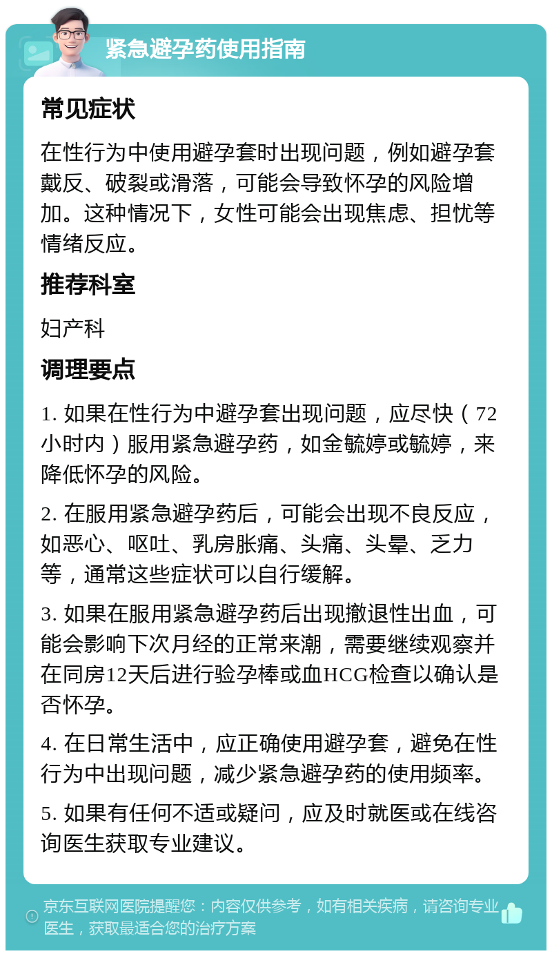 紧急避孕药使用指南 常见症状 在性行为中使用避孕套时出现问题，例如避孕套戴反、破裂或滑落，可能会导致怀孕的风险增加。这种情况下，女性可能会出现焦虑、担忧等情绪反应。 推荐科室 妇产科 调理要点 1. 如果在性行为中避孕套出现问题，应尽快（72小时内）服用紧急避孕药，如金毓婷或毓婷，来降低怀孕的风险。 2. 在服用紧急避孕药后，可能会出现不良反应，如恶心、呕吐、乳房胀痛、头痛、头晕、乏力等，通常这些症状可以自行缓解。 3. 如果在服用紧急避孕药后出现撤退性出血，可能会影响下次月经的正常来潮，需要继续观察并在同房12天后进行验孕棒或血HCG检查以确认是否怀孕。 4. 在日常生活中，应正确使用避孕套，避免在性行为中出现问题，减少紧急避孕药的使用频率。 5. 如果有任何不适或疑问，应及时就医或在线咨询医生获取专业建议。