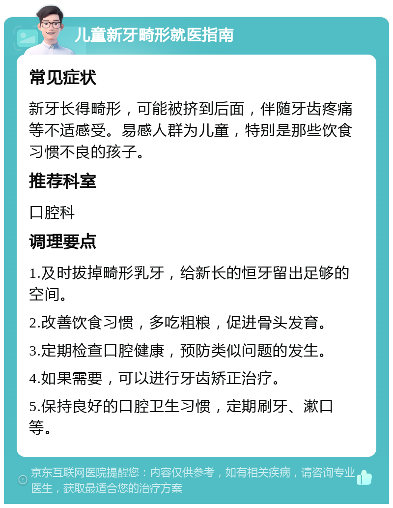 儿童新牙畸形就医指南 常见症状 新牙长得畸形，可能被挤到后面，伴随牙齿疼痛等不适感受。易感人群为儿童，特别是那些饮食习惯不良的孩子。 推荐科室 口腔科 调理要点 1.及时拔掉畸形乳牙，给新长的恒牙留出足够的空间。 2.改善饮食习惯，多吃粗粮，促进骨头发育。 3.定期检查口腔健康，预防类似问题的发生。 4.如果需要，可以进行牙齿矫正治疗。 5.保持良好的口腔卫生习惯，定期刷牙、漱口等。