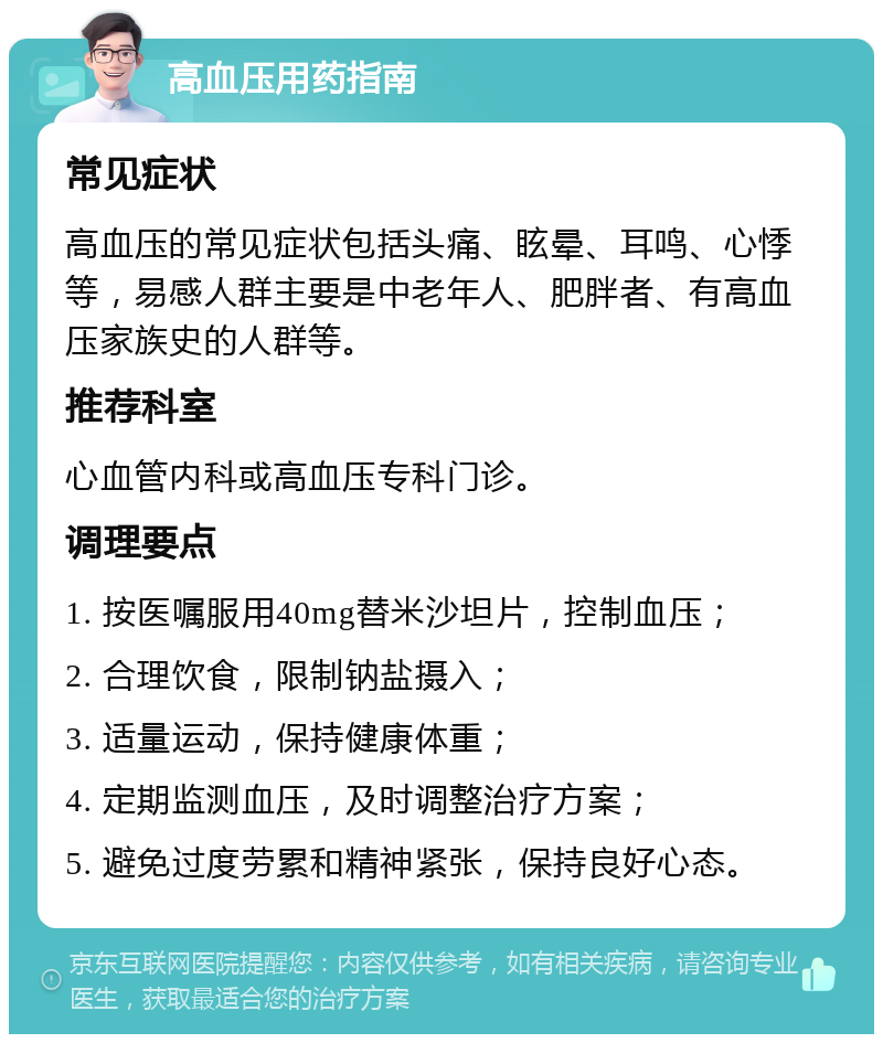 高血压用药指南 常见症状 高血压的常见症状包括头痛、眩晕、耳鸣、心悸等，易感人群主要是中老年人、肥胖者、有高血压家族史的人群等。 推荐科室 心血管内科或高血压专科门诊。 调理要点 1. 按医嘱服用40mg替米沙坦片，控制血压； 2. 合理饮食，限制钠盐摄入； 3. 适量运动，保持健康体重； 4. 定期监测血压，及时调整治疗方案； 5. 避免过度劳累和精神紧张，保持良好心态。