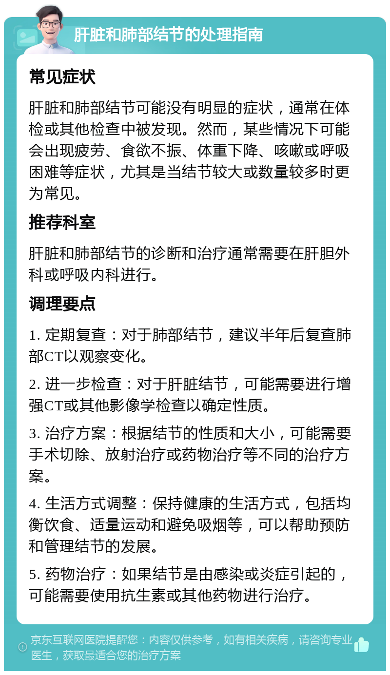 肝脏和肺部结节的处理指南 常见症状 肝脏和肺部结节可能没有明显的症状，通常在体检或其他检查中被发现。然而，某些情况下可能会出现疲劳、食欲不振、体重下降、咳嗽或呼吸困难等症状，尤其是当结节较大或数量较多时更为常见。 推荐科室 肝脏和肺部结节的诊断和治疗通常需要在肝胆外科或呼吸内科进行。 调理要点 1. 定期复查：对于肺部结节，建议半年后复查肺部CT以观察变化。 2. 进一步检查：对于肝脏结节，可能需要进行增强CT或其他影像学检查以确定性质。 3. 治疗方案：根据结节的性质和大小，可能需要手术切除、放射治疗或药物治疗等不同的治疗方案。 4. 生活方式调整：保持健康的生活方式，包括均衡饮食、适量运动和避免吸烟等，可以帮助预防和管理结节的发展。 5. 药物治疗：如果结节是由感染或炎症引起的，可能需要使用抗生素或其他药物进行治疗。