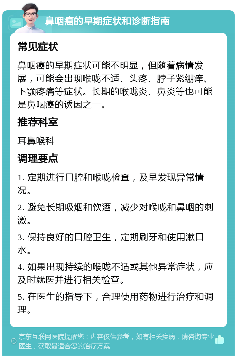 鼻咽癌的早期症状和诊断指南 常见症状 鼻咽癌的早期症状可能不明显，但随着病情发展，可能会出现喉咙不适、头疼、脖子紧绷痒、下颚疼痛等症状。长期的喉咙炎、鼻炎等也可能是鼻咽癌的诱因之一。 推荐科室 耳鼻喉科 调理要点 1. 定期进行口腔和喉咙检查，及早发现异常情况。 2. 避免长期吸烟和饮酒，减少对喉咙和鼻咽的刺激。 3. 保持良好的口腔卫生，定期刷牙和使用漱口水。 4. 如果出现持续的喉咙不适或其他异常症状，应及时就医并进行相关检查。 5. 在医生的指导下，合理使用药物进行治疗和调理。