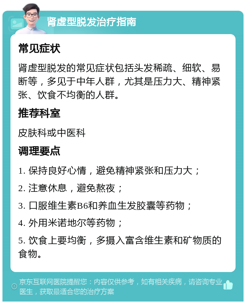 肾虚型脱发治疗指南 常见症状 肾虚型脱发的常见症状包括头发稀疏、细软、易断等，多见于中年人群，尤其是压力大、精神紧张、饮食不均衡的人群。 推荐科室 皮肤科或中医科 调理要点 1. 保持良好心情，避免精神紧张和压力大； 2. 注意休息，避免熬夜； 3. 口服维生素B6和养血生发胶囊等药物； 4. 外用米诺地尔等药物； 5. 饮食上要均衡，多摄入富含维生素和矿物质的食物。