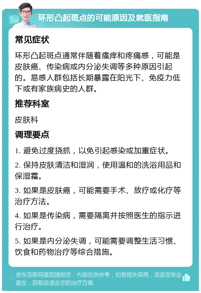 环形凸起斑点的可能原因及就医指南 常见症状 环形凸起斑点通常伴随着瘙痒和疼痛感，可能是皮肤癌、传染病或内分泌失调等多种原因引起的。易感人群包括长期暴露在阳光下、免疫力低下或有家族病史的人群。 推荐科室 皮肤科 调理要点 1. 避免过度挠抓，以免引起感染或加重症状。 2. 保持皮肤清洁和湿润，使用温和的洗浴用品和保湿霜。 3. 如果是皮肤癌，可能需要手术、放疗或化疗等治疗方法。 4. 如果是传染病，需要隔离并按照医生的指示进行治疗。 5. 如果是内分泌失调，可能需要调整生活习惯、饮食和药物治疗等综合措施。