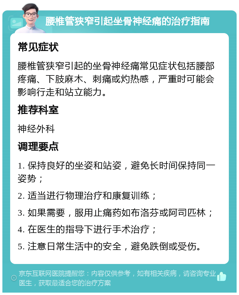 腰椎管狭窄引起坐骨神经痛的治疗指南 常见症状 腰椎管狭窄引起的坐骨神经痛常见症状包括腰部疼痛、下肢麻木、刺痛或灼热感，严重时可能会影响行走和站立能力。 推荐科室 神经外科 调理要点 1. 保持良好的坐姿和站姿，避免长时间保持同一姿势； 2. 适当进行物理治疗和康复训练； 3. 如果需要，服用止痛药如布洛芬或阿司匹林； 4. 在医生的指导下进行手术治疗； 5. 注意日常生活中的安全，避免跌倒或受伤。