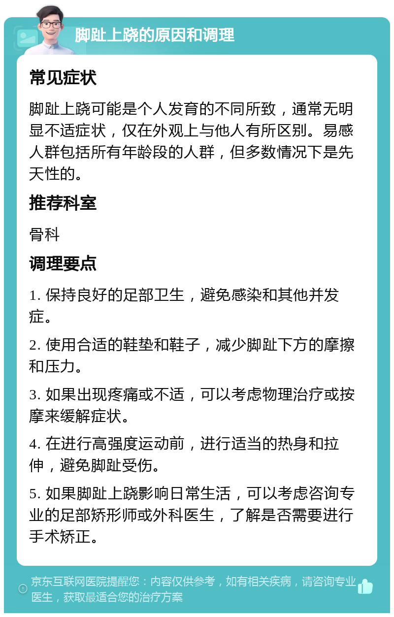 脚趾上跷的原因和调理 常见症状 脚趾上跷可能是个人发育的不同所致，通常无明显不适症状，仅在外观上与他人有所区别。易感人群包括所有年龄段的人群，但多数情况下是先天性的。 推荐科室 骨科 调理要点 1. 保持良好的足部卫生，避免感染和其他并发症。 2. 使用合适的鞋垫和鞋子，减少脚趾下方的摩擦和压力。 3. 如果出现疼痛或不适，可以考虑物理治疗或按摩来缓解症状。 4. 在进行高强度运动前，进行适当的热身和拉伸，避免脚趾受伤。 5. 如果脚趾上跷影响日常生活，可以考虑咨询专业的足部矫形师或外科医生，了解是否需要进行手术矫正。