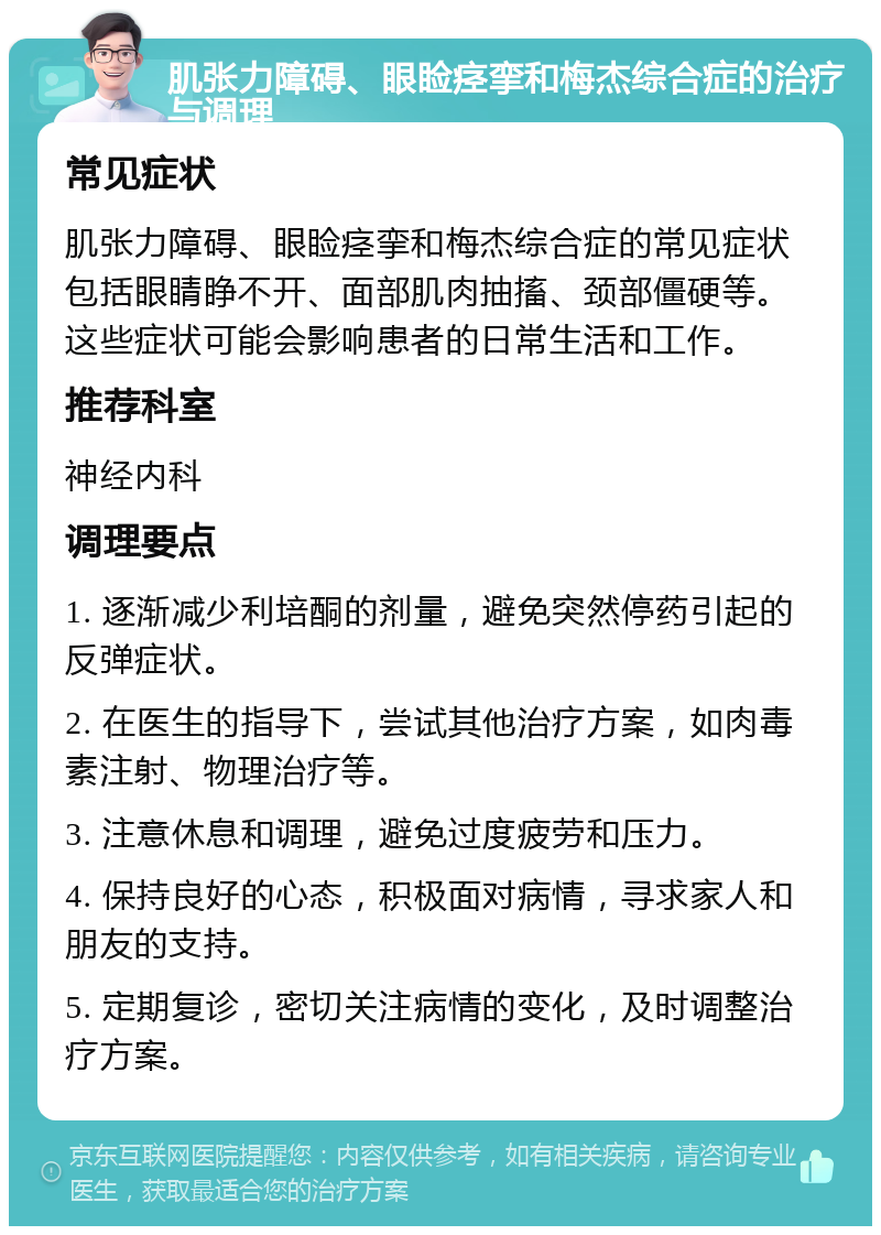 肌张力障碍、眼睑痉挛和梅杰综合症的治疗与调理 常见症状 肌张力障碍、眼睑痉挛和梅杰综合症的常见症状包括眼睛睁不开、面部肌肉抽搐、颈部僵硬等。这些症状可能会影响患者的日常生活和工作。 推荐科室 神经内科 调理要点 1. 逐渐减少利培酮的剂量，避免突然停药引起的反弹症状。 2. 在医生的指导下，尝试其他治疗方案，如肉毒素注射、物理治疗等。 3. 注意休息和调理，避免过度疲劳和压力。 4. 保持良好的心态，积极面对病情，寻求家人和朋友的支持。 5. 定期复诊，密切关注病情的变化，及时调整治疗方案。