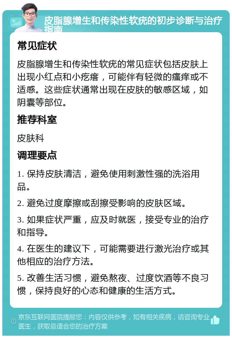 皮脂腺增生和传染性软疣的初步诊断与治疗指南 常见症状 皮脂腺增生和传染性软疣的常见症状包括皮肤上出现小红点和小疙瘩，可能伴有轻微的瘙痒或不适感。这些症状通常出现在皮肤的敏感区域，如阴囊等部位。 推荐科室 皮肤科 调理要点 1. 保持皮肤清洁，避免使用刺激性强的洗浴用品。 2. 避免过度摩擦或刮擦受影响的皮肤区域。 3. 如果症状严重，应及时就医，接受专业的治疗和指导。 4. 在医生的建议下，可能需要进行激光治疗或其他相应的治疗方法。 5. 改善生活习惯，避免熬夜、过度饮酒等不良习惯，保持良好的心态和健康的生活方式。